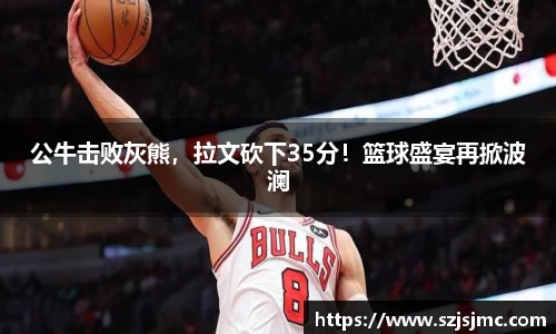 公牛击败灰熊，拉文砍下35分！篮球盛宴再掀波澜